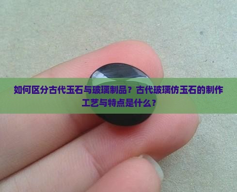 如何区分古代玉石与玻璃制品？古代玻璃仿玉石的制作工艺与特点是什么？