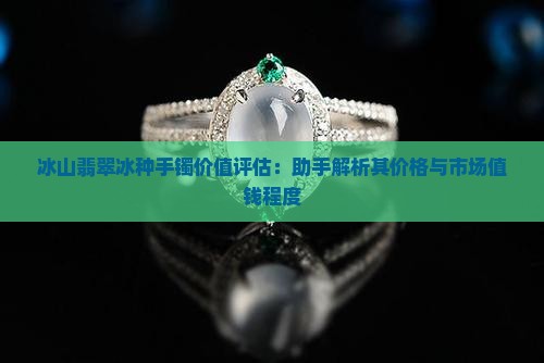 冰山翡翠冰种手镯价值评估：助手解析其价格与市场值钱程度