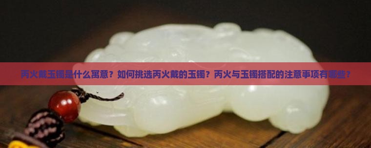 丙火戴玉镯是什么寓意？如何挑选丙火戴的玉镯？丙火与玉镯搭配的注意事项有哪些？