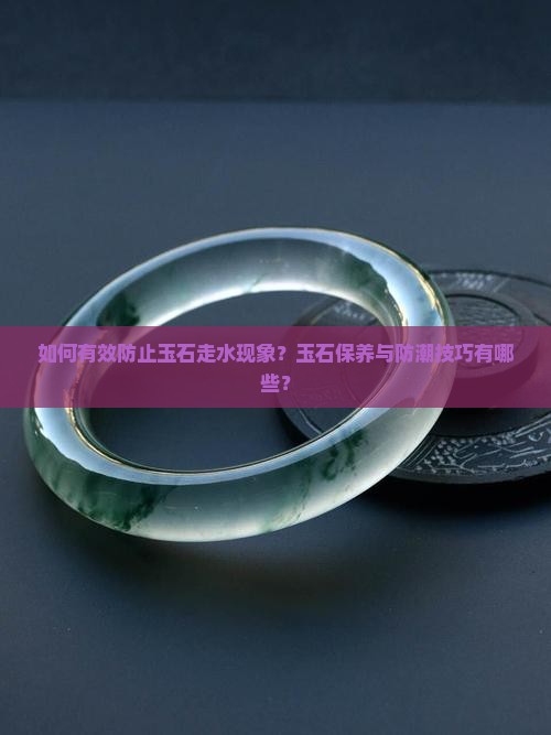 如何有效防止玉石走水现象？玉石保养与防潮技巧有哪些？