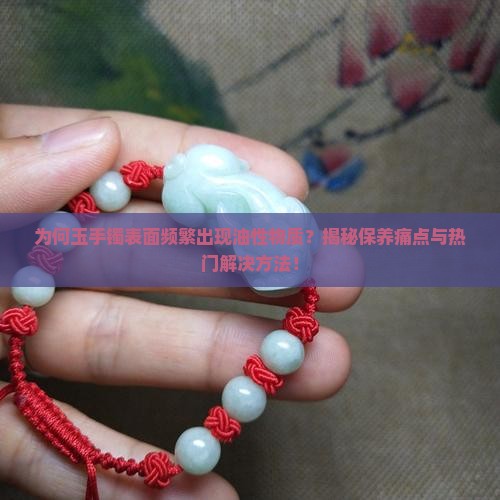 为何玉手镯表面频繁出现油性物质？揭秘保养痛点与热门解决方法！