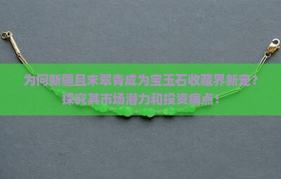 为何新疆且末翠青成为宝玉石收藏界新宠？探究其市场潜力和投资痛点！
