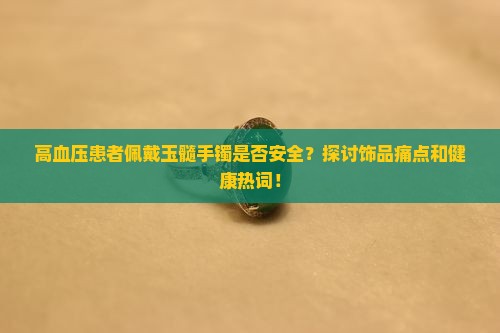高血压患者佩戴玉髓手镯是否安全？探讨饰品痛点和健康热词！