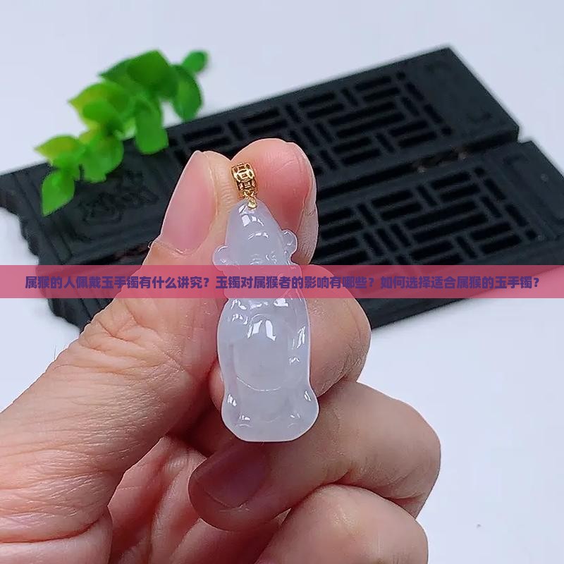 属猴的人佩戴玉手镯有什么讲究？玉镯对属猴者的影响有哪些？如何选择适合属猴的玉手镯？