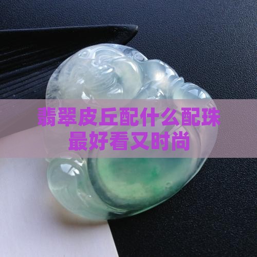 翡翠皮丘配什么配珠最好看又时尚 翡翠皮丘配什么配珠最好看又时尚