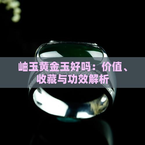 岫玉黄金玉好吗：价值、收藏与功效解析