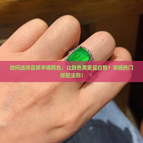 如何选择翡翠手镯颜色，让肤色黑更显白皙？掌握热门搭配法则！