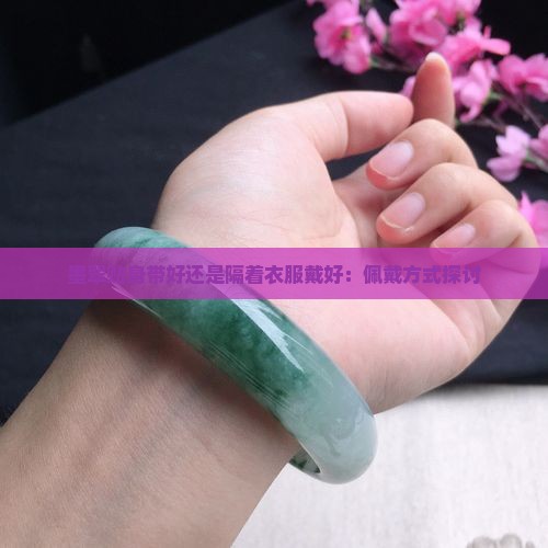 墨翠贴身带好还是隔着衣服戴好：佩戴方式探讨