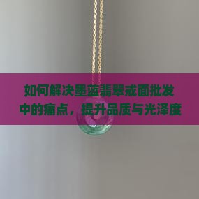 如何解决墨蓝翡翠戒面批发中的痛点，提升品质与光泽度？