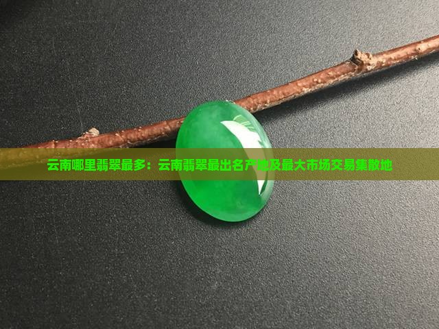 云南哪里翡翠最多：云南翡翠最出名产地及最大市场交易集散地