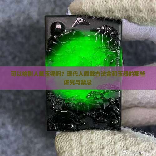 可以给别人戴玉镯吗？现代人佩戴古法金和玉器的那些讲究与禁忌