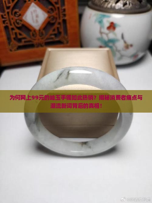 为何网上99元的岫玉手镯如此热销？揭秘消费者痛点与潮流新词背后的真相！