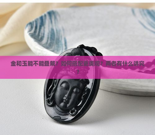 金和玉能不能叠戴？如何搭配更美观？两者有什么讲究？