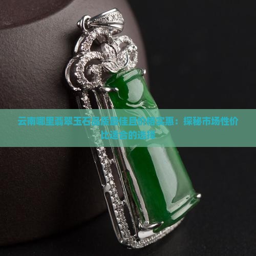云南哪里翡翠玉石品质最佳且价格实惠：探秘市场性价比适合的选择