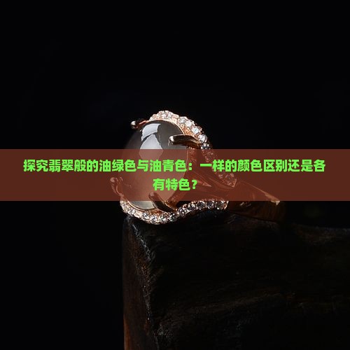 探究翡翠般的油绿色与油青色：一样的颜色区别还是各有特色？
