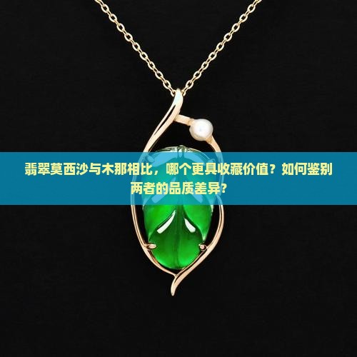 翡翠莫西沙与木那相比，哪个更具收藏价值？如何鉴别两者的品质差异？