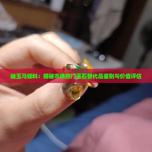岫玉马蜂料：揭秘市场热门玉石替代品鉴别与价值评估
