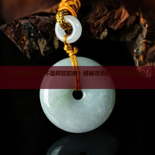 翡翠佛头为何不是阿弥陀佛？揭秘市场热点与收藏痛点！