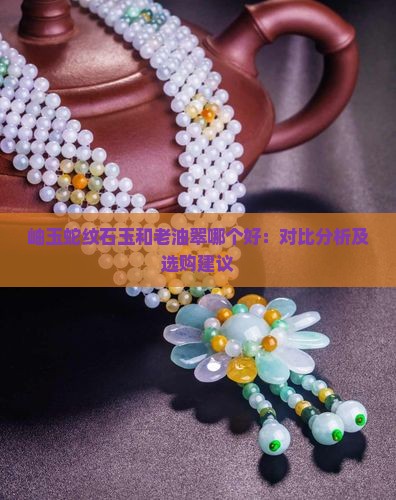 岫玉蛇纹石玉和老油翠哪个好：对比分析及选购建议