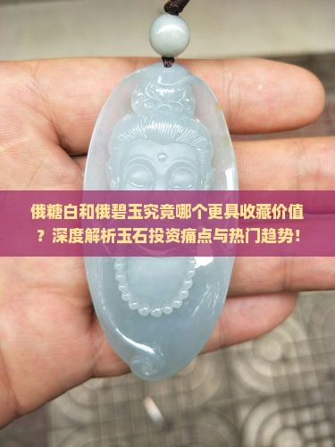 俄糖白和俄碧玉究竟哪个更具收藏价值？深度解析玉石投资痛点与热门趋势！