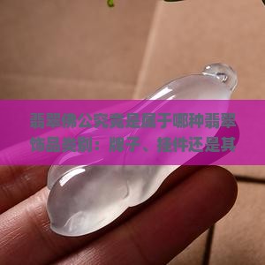 翡翠佛公究竟是属于哪种翡翠饰品类别：牌子、挂件还是其他形式？如何区分翡翠佛公的牌子与挂件特点？