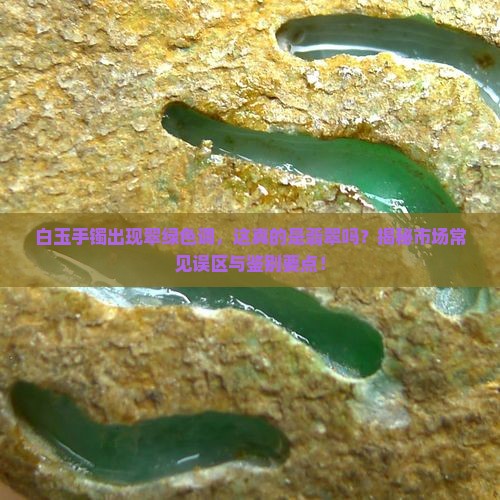 白玉手镯出现翠绿色调，这真的是翡翠吗？揭秘市场常见误区与鉴别要点！