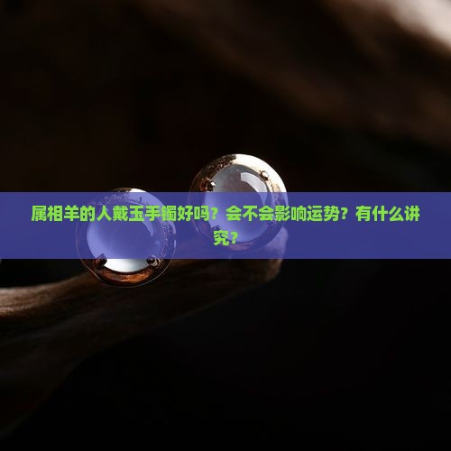 属相羊的人戴玉手镯好吗？会不会影响运势？有什么讲究？