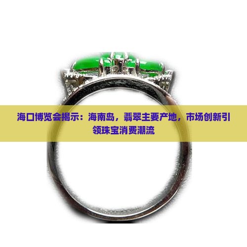 海口博览会揭示：海南岛，翡翠主要产地，市场创新引领珠宝消费潮流