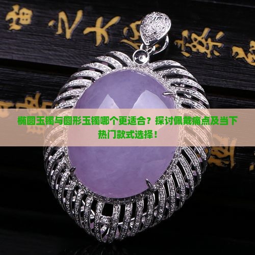 椭圆玉镯与圆形玉镯哪个更适合？探讨佩戴痛点及当下热门款式选择！