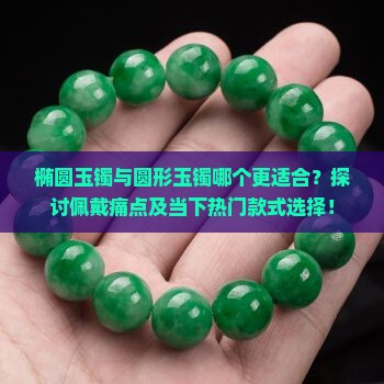 椭圆玉镯与圆形玉镯哪个更适合？探讨佩戴痛点及当下热门款式选择！