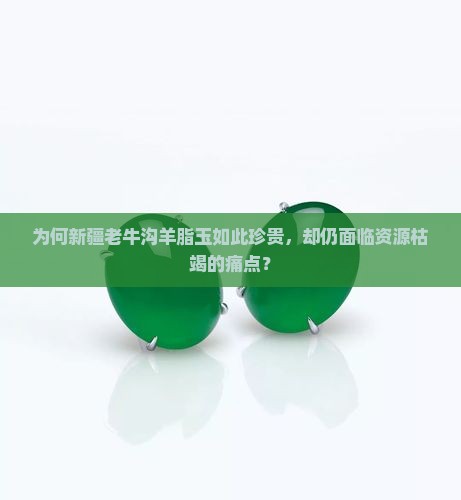 为何新疆老牛沟羊脂玉如此珍贵，却仍面临资源枯竭的痛点？
