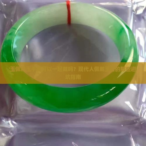 玉佩和玉手镯可以一起戴吗？现代人佩戴玉石的那些避坑指南