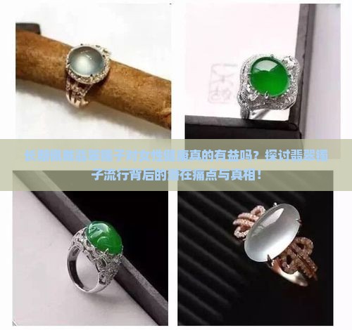 长期佩戴翡翠镯子对女性健康真的有益吗？探讨翡翠镯子流行背后的潜在痛点与真相！