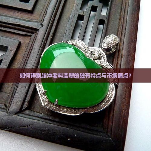如何辨别腾冲老料翡翠的独有特点与市场痛点？