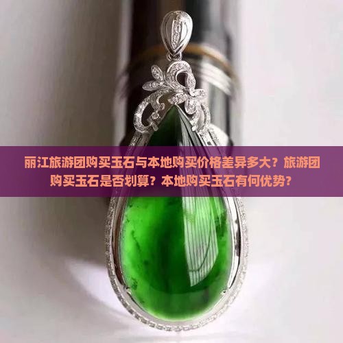 丽江旅游团购买玉石与本地购买价格差异多大？旅游团购买玉石是否划算？本地购买玉石有何优势？