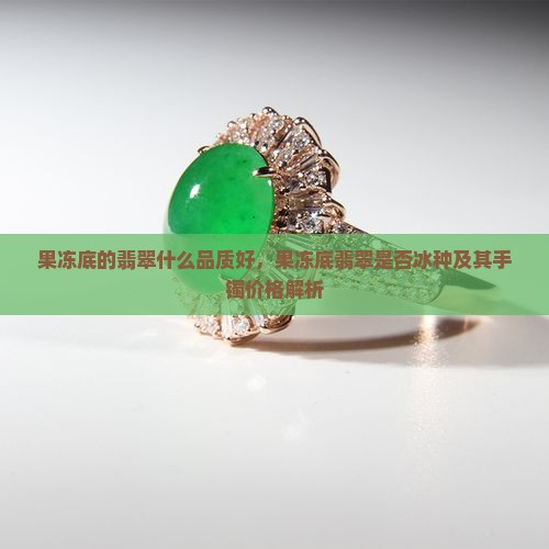果冻底的翡翠什么品质好，果冻底翡翠是否冰种及其手镯价格解析