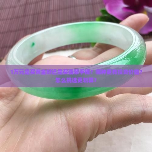 1万元是买黄金好还是买翡翠手镯？哪种更有投资价值？怎么挑选更划算？