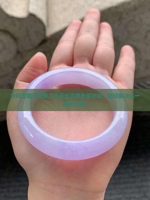 为何玉镯子佩戴几天后出现黑色絮状物，如何解决这一痛点问题？