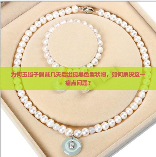 为何玉镯子佩戴几天后出现黑色絮状物，如何解决这一痛点问题？
