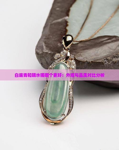 白底青和晴水镯哪个更好：外观与品质对比分析