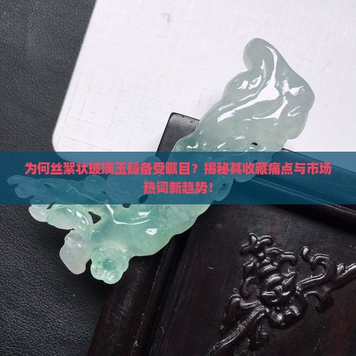 为何丝絮状玻璃玉髓备受瞩目？揭秘其收藏痛点与市场热词新趋势！