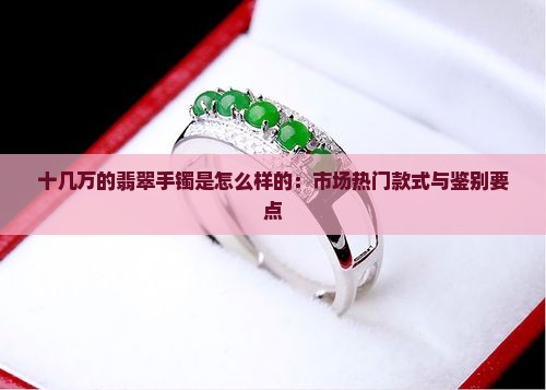 十几万的翡翠手镯是怎么样的:市场热门款式与鉴别要点 十几万的翡翠手镯是怎么样的:市场热门款式与鉴别要点