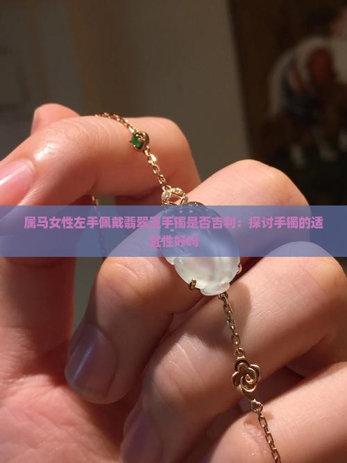 属马女性左手佩戴翡翠玉手镯是否吉利：探讨手镯的适宜性好吗