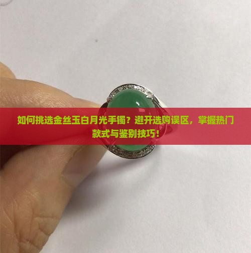 如何挑选金丝玉白月光手镯？避开选购误区，掌握热门款式与鉴别技巧！