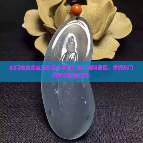 如何挑选金丝玉白月光手镯？避开选购误区，掌握热门款式与鉴别技巧！