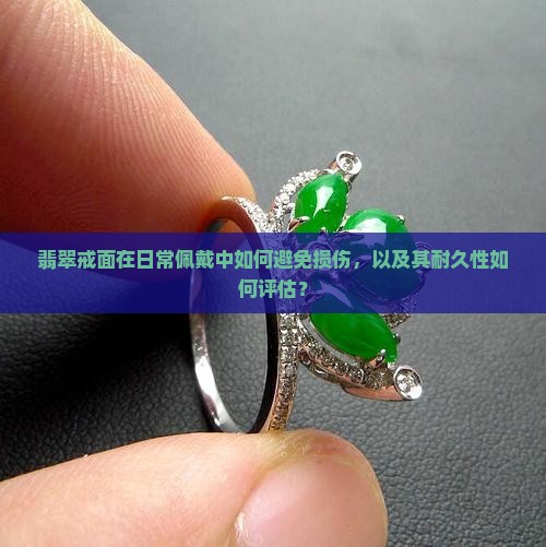 翡翠戒面在日常佩戴中如何避免损伤，以及其耐久性如何评估？