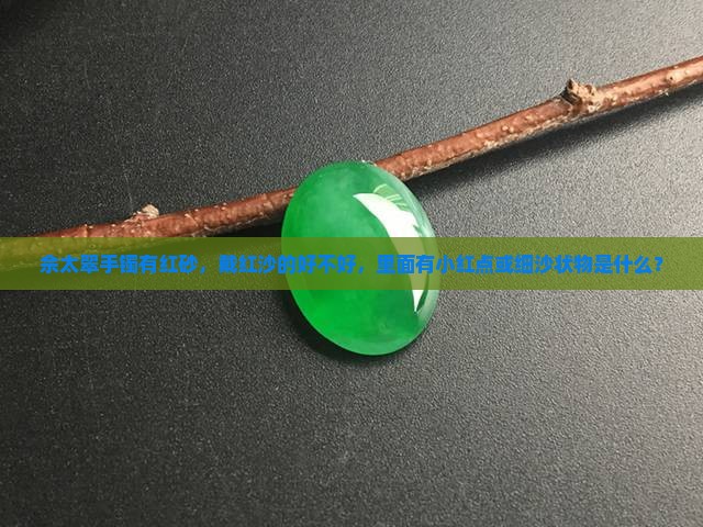 佘太翠手镯有红砂，戴红沙的好不好，里面有小红点或细沙状物是什么？