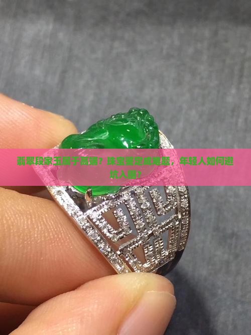 翡翠段家玉属于高端？珠宝鉴定成难题，年轻人如何避坑入圈？
