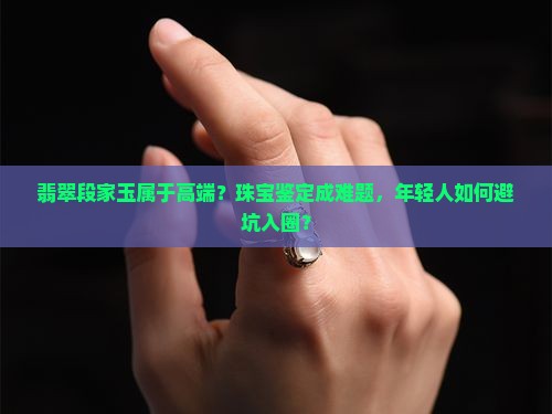 翡翠段家玉属于高端？珠宝鉴定成难题，年轻人如何避坑入圈？