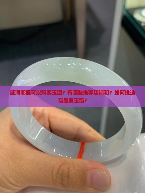 威海哪里可以购买玉镯？有哪些推荐店铺和？如何挑选高品质玉镯？